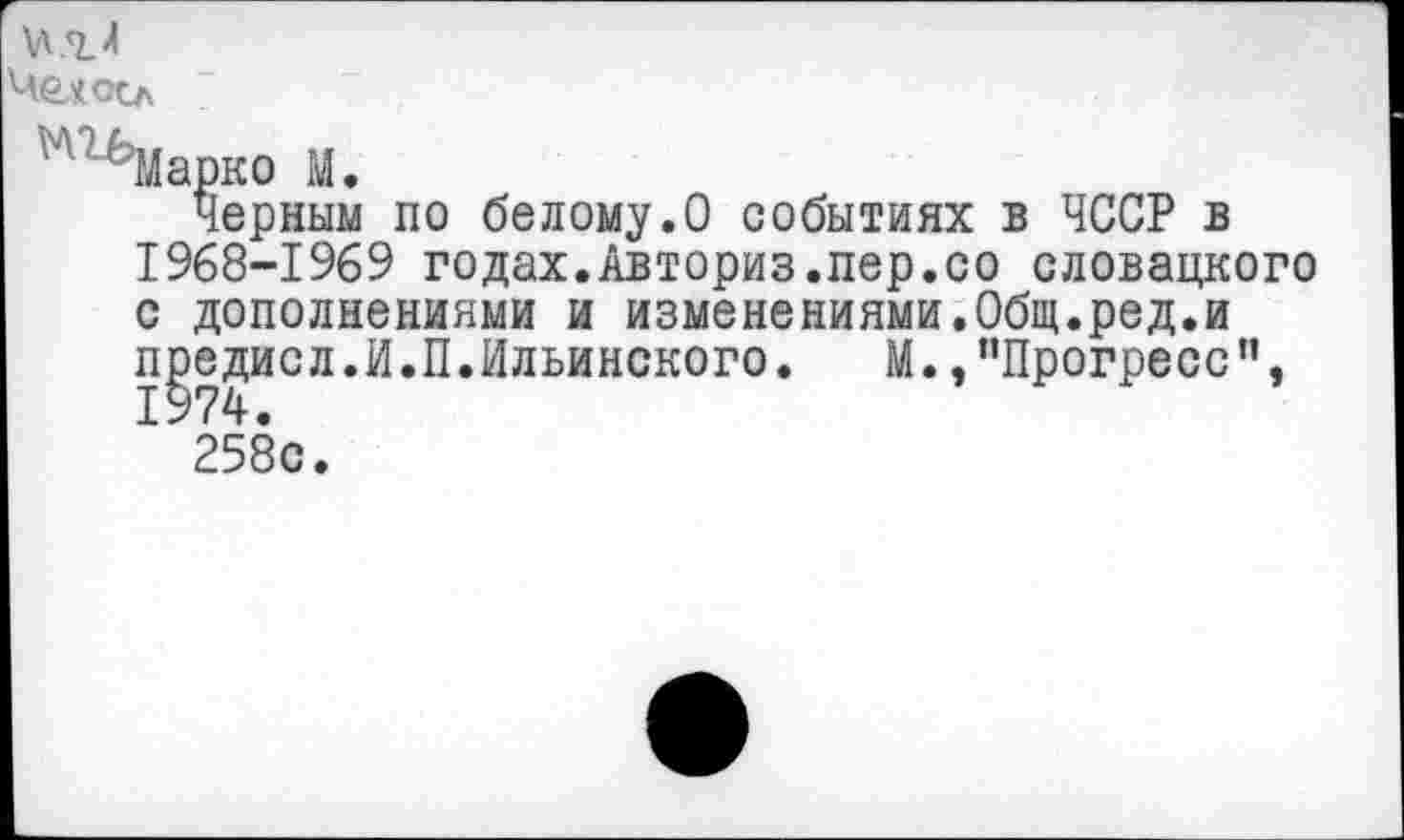 ﻿Чехоо
'лгьМарко М.
Черным по белому.О событиях в ЧССР в 1968-1969 годах.Авториз.пер.со словацкого с дополнениями и изменениями.Общ.ред.и п£едисл.И.П.Ильинского.	М.,"Прогресс”,
258с.